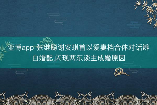 亚博app 张继聪谢安琪首以爱妻档合体对话辨白婚配,闪现两东谈主成婚原因