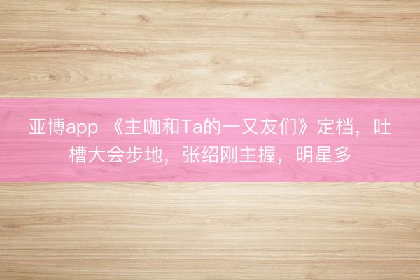 亚博app 《主咖和Ta的一又友们》定档，吐槽大会步地，张绍刚主握，明星多