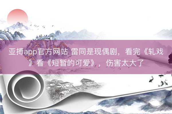 亚搏app官方网站 雷同是现偶剧，看完《轧戏》看《短暂的可爱》，伤害太大了