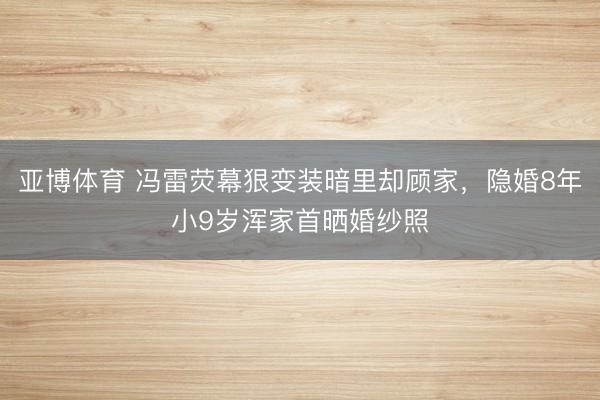 亚博体育 冯雷荧幕狠变装暗里却顾家，隐婚8年小9岁浑家首晒婚纱照
