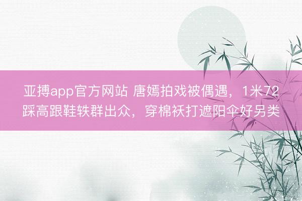 亚搏app官方网站 唐嫣拍戏被偶遇，1米72踩高跟鞋轶群出众，穿棉袄打遮阳伞好另类