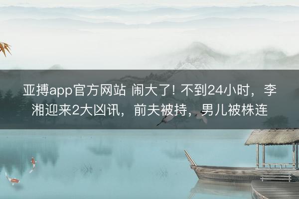 亚搏app官方网站 闹大了! 不到24小时，李湘迎来2大凶讯，前夫被持，男儿被株连
