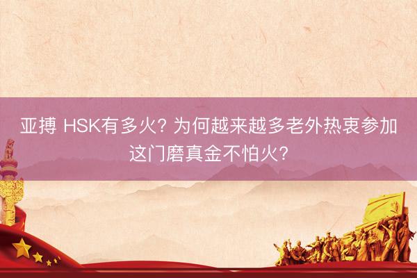 亚搏 HSK有多火? 为何越来越多老外热衷参加这门磨真金不怕火?