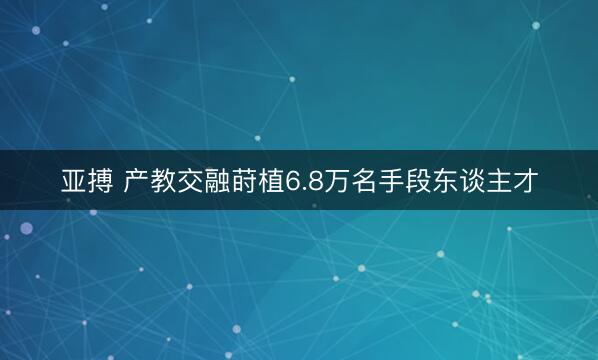 亚搏 产教交融莳植6.8万名手段东谈主才
