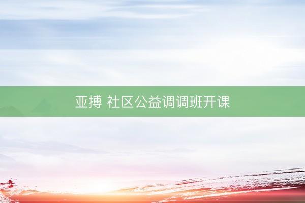 亚搏 社区公益调调班开课