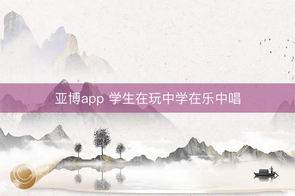 亚博app 学生在玩中学在乐中唱