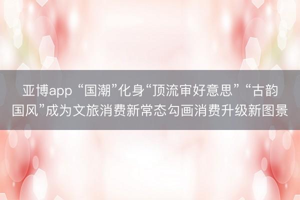 亚博app “国潮”化身“顶流审好意思” “古韵国风”成为文旅消费新常态勾画消费升级新图景