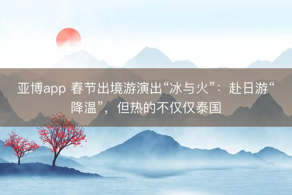 亚博app 春节出境游演出“冰与火”：赴日游“降温”，但热的不仅仅泰国