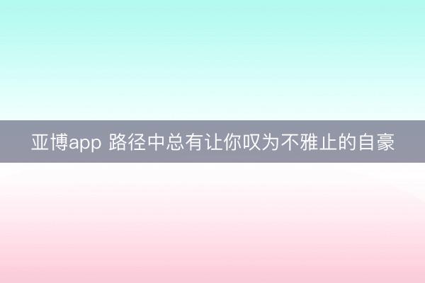 亚博app 路径中总有让你叹为不雅止的自豪