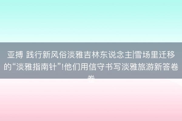 亚搏 践行新风俗淡雅吉林东说念主|雪场里迁移的“淡雅指南针”!他们用信守书写淡雅旅游新答卷