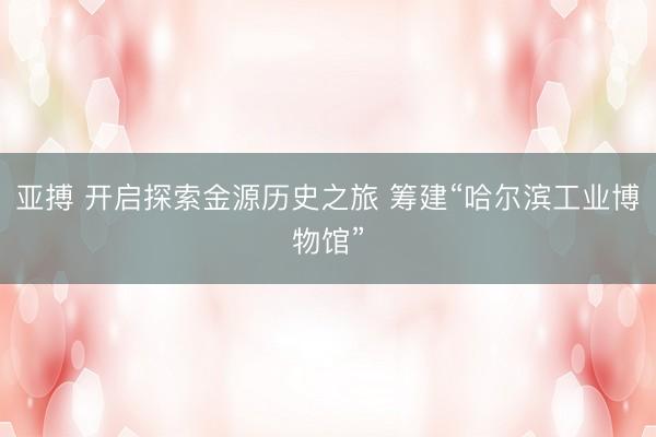 亚搏 开启探索金源历史之旅 筹建“哈尔滨工业博物馆”