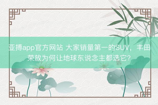亚搏app官方网站 大家销量第一的SUV，丰田荣放为何让地球东说念主都选它?