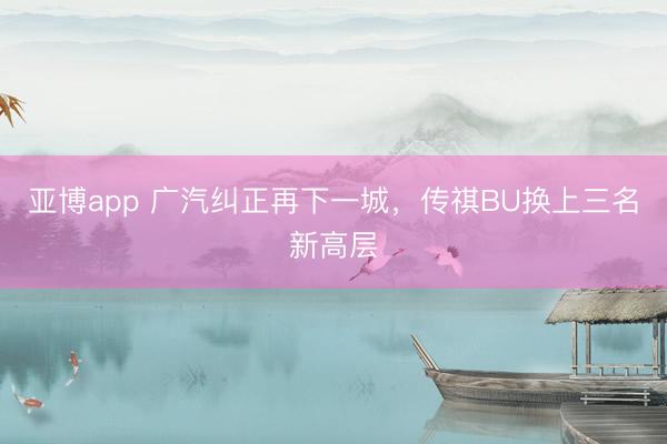 亚博app 广汽纠正再下一城，传祺BU换上三名新高层