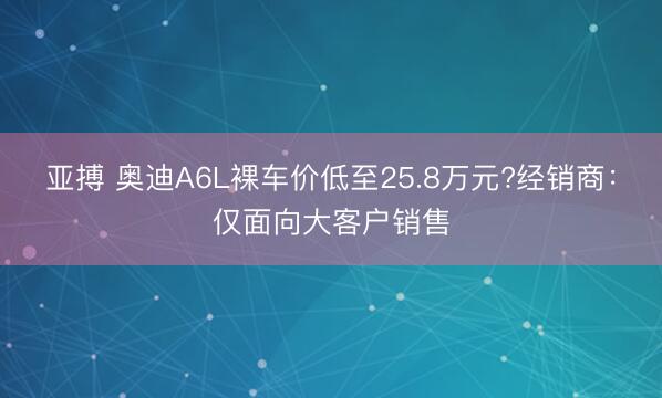 亚搏 奥迪A6L裸车价低至25.8万元?经销商：仅面向大客户销售