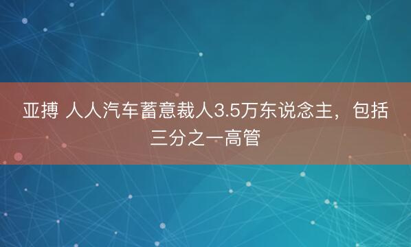 亚搏 人人汽车蓄意裁人3.5万东说念主，包括三分之一高管