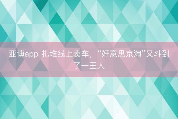 亚博app 扎堆线上卖车，“好意思京淘”又斗到了一王人