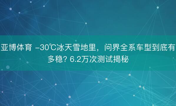 亚博体育 -30℃冰天雪地里，问界全系车型到底有多稳? 6.2万次测试揭秘