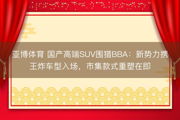 亚博体育 国产高端SUV围猎BBA：新势力携王炸车型入场，市集款式重塑在即