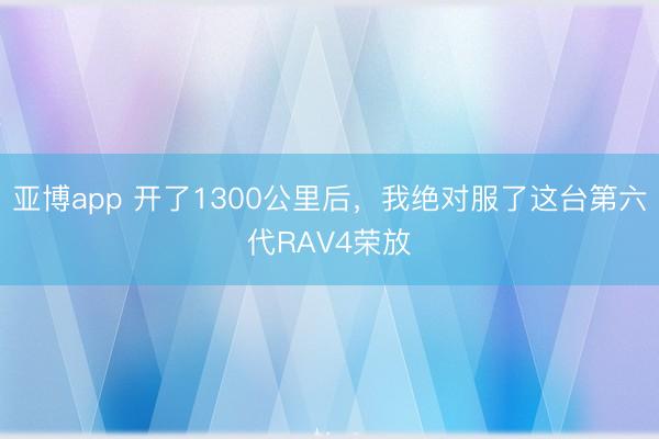 亚博app 开了1300公里后，我绝对服了这台第六代RAV4荣放