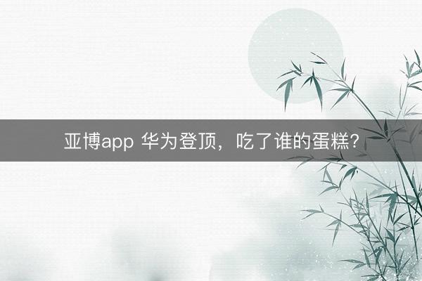 亚博app 华为登顶，吃了谁的蛋糕?