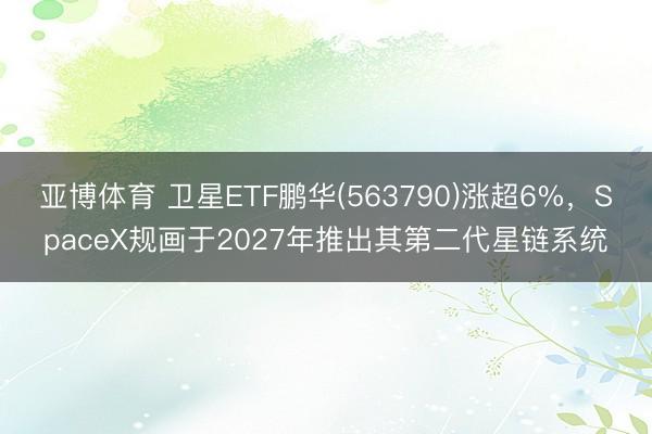 亚博体育 卫星ETF鹏华(563790)涨超6%，SpaceX规画于2027年推出其第二代星链系统