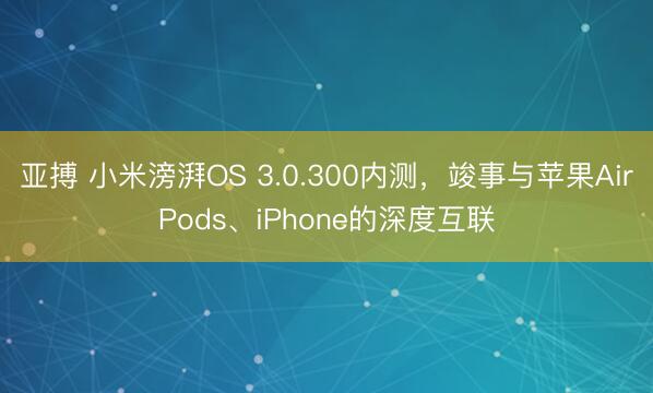 亚搏 小米滂湃OS 3.0.300内测，竣事与苹果AirPods、iPhone的深度互联