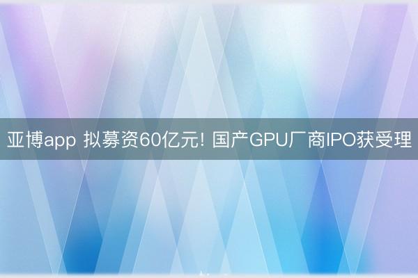 亚博app 拟募资60亿元! 国产GPU厂商IPO获受理