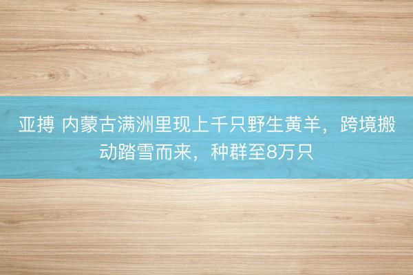亚搏 内蒙古满洲里现上千只野生黄羊，跨境搬动踏雪而来，种群至8万只