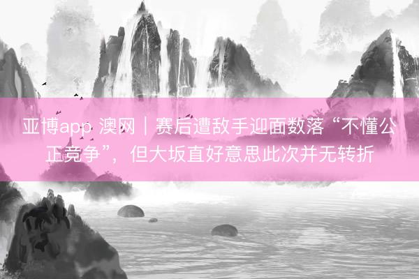 亚博app 澳网｜赛后遭敌手迎面数落 “不懂公正竞争”，但大坂直好意思此次并无转折