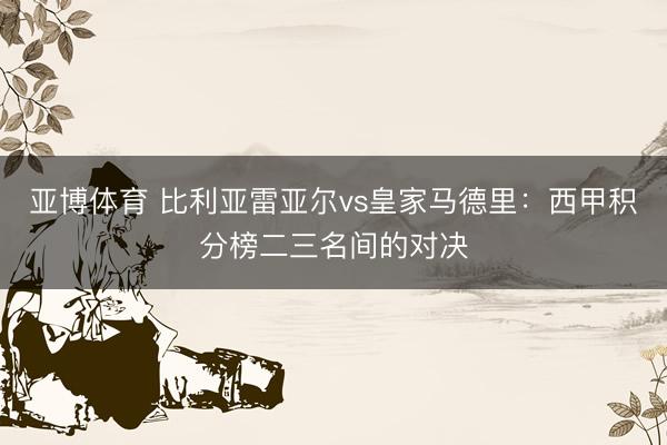 亚博体育 比利亚雷亚尔vs皇家马德里：西甲积分榜二三名间的对决