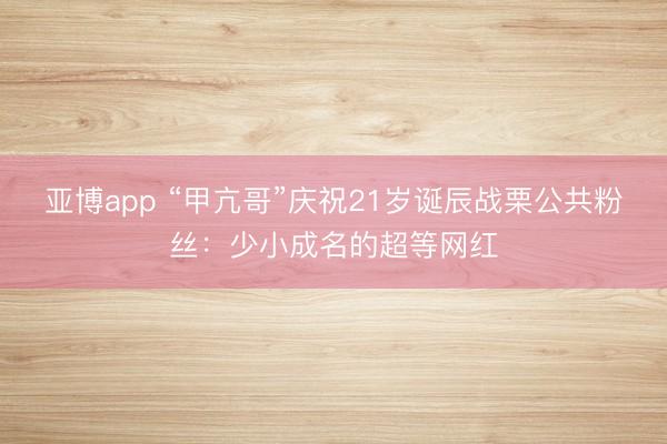 亚博app “甲亢哥”庆祝21岁诞辰战栗公共粉丝：少小成名的超等网红