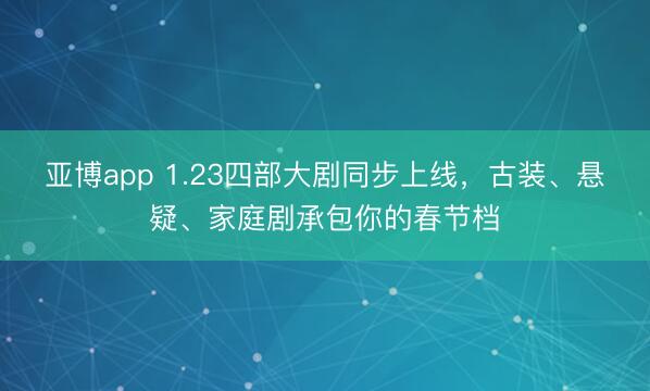 亚博app 1.23四部大剧同步上线，古装、悬疑、家庭剧承包你的春节档