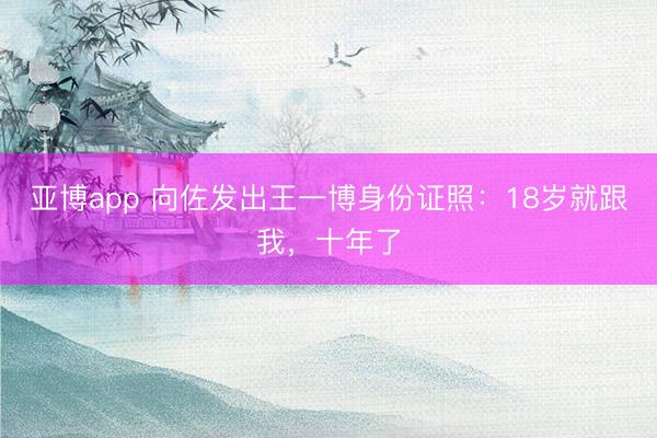 亚博app 向佐发出王一博身份证照：18岁就跟我，十年了
