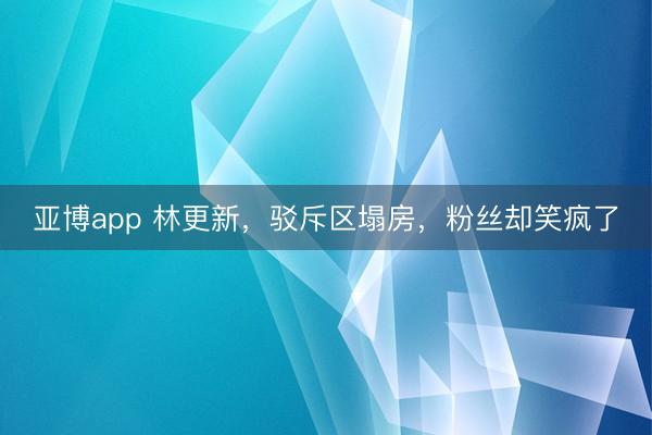 亚博app 林更新，驳斥区塌房，粉丝却笑疯了