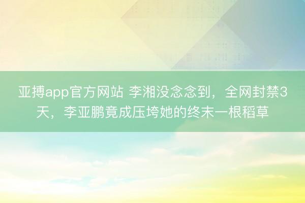 亚搏app官方网站 李湘没念念到，全网封禁3天，李亚鹏竟成压垮她的终末一根稻草