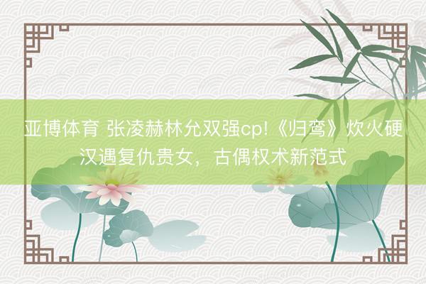 亚博体育 张凌赫林允双强cp!《归鸾》炊火硬汉遇复仇贵女，古偶权术新范式