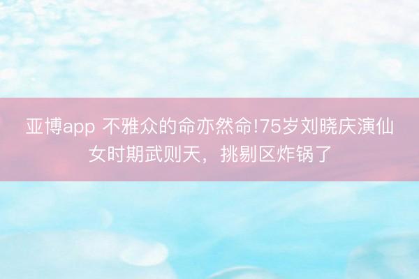 亚博app 不雅众的命亦然命!75岁刘晓庆演仙女时期武则天，挑剔区炸锅了