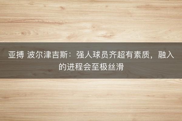 亚搏 波尔津吉斯：强人球员齐超有素质，融入的进程会至极丝滑
