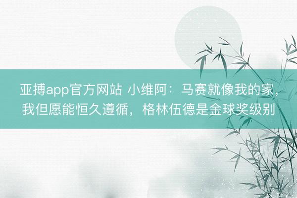 亚搏app官方网站 小维阿：马赛就像我的家，我但愿能恒久遵循，格林伍德是金球奖级别