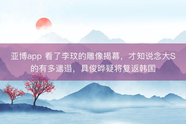 亚博app 看了李玟的雕像揭幕，才知说念大S的有多邋遢，具俊晔疑将复返韩国