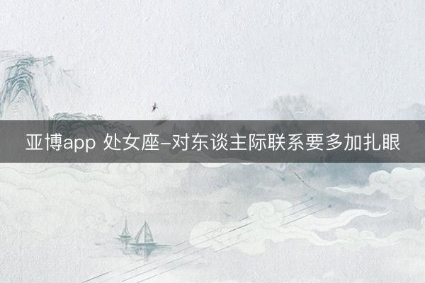 亚博app 处女座-对东谈主际联系要多加扎眼