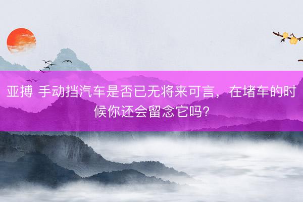 亚搏 手动挡汽车是否已无将来可言，在堵车的时候你还会留念它吗?