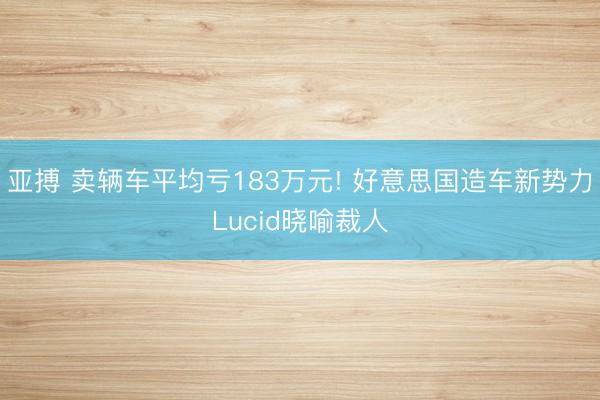亚搏 卖辆车平均亏183万元! 好意思国造车新势力Lucid晓喻裁人