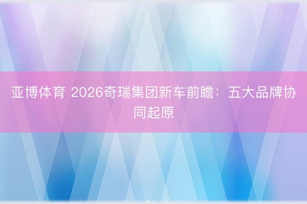 亚博体育 2026奇瑞集团新车前瞻：五大品牌协同起原