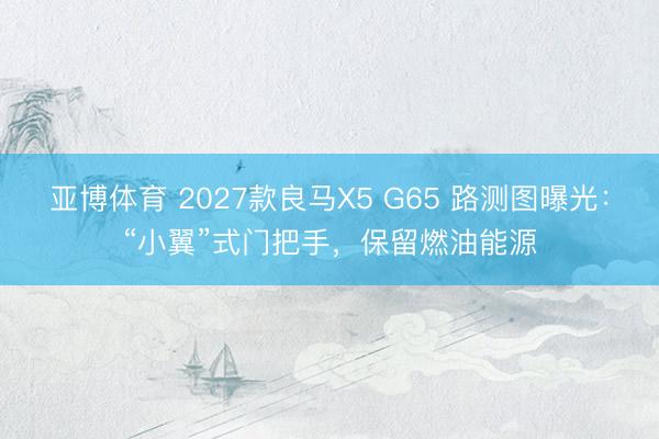 亚博体育 2027款良马X5 G65 路测图曝光：“小翼”式门把手，保留燃油能源
