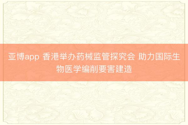 亚博app 香港举办药械监管探究会 助力国际生物医学编削要害建造