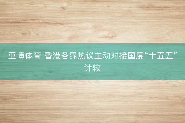 亚博体育 香港各界热议主动对接国度“十五五”计较
