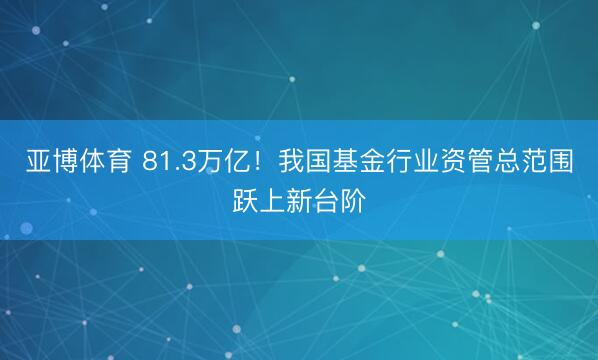 亚博体育 81.3万亿！我国基金行业资管总范围跃上新台阶