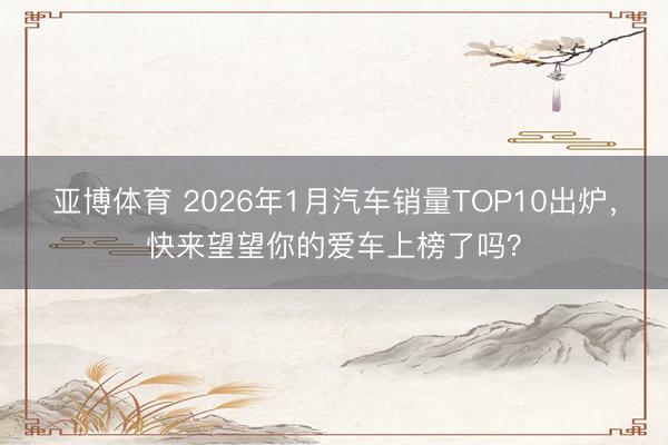 亚博体育 2026年1月汽车销量TOP10出炉，快来望望你的爱车上榜了吗？
