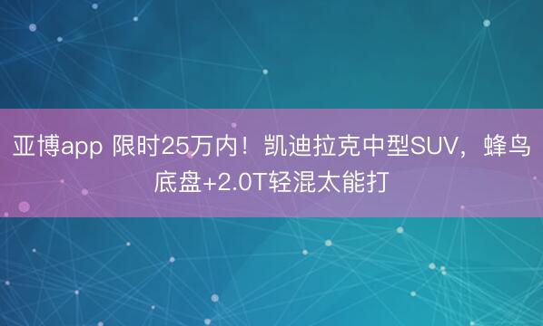 亚博app 限时25万内!凯迪拉克中型SUV,蜂鸟底盘+2.0T轻混太能打